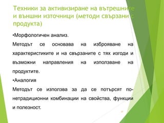 Техники за активизиране на вътрешните
и външни източници (методи свързани с
продукта)
17
•Морфологичен анализ.
Методът се основава на изброяване на
характеристиките и на свързаните с тях изгоди и
възможни направления на използване на
продуктите.
•Аналогия
Методът се използва за да се потърсят по-
нетрадиционни комбинации на свойства, функции
и полезност.
 