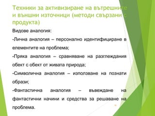 Техники за активизиране на вътрешните
и външни източници (методи свързани с
продукта)
18
Видове аналогия:
-Лична аналогия – персонално идентифициране в
елементите на проблема;
-Пряка аналогия – сравняване на разглеждания
обект с обект от живата природа;
-Символична аналогия – използване на познати
образи;
-Фантастична аналогия – въвеждане на
фантастични начини и средства за решаване на
проблема.
 