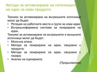 Методи за активизиране на източниците
на идеи за нови продукти
3
Техники за активизиране на вътрешните източници
могат да бъдат:
• Ротация на работните места и групи за нови идеи;
• Вътрешнофирмена система за генериране на
идеи.
Техники за активизиране на вътрешните и външните
източници могат да бъдат:
• Мозъчна атака;
• Методи за генериране на идеи, свързани с
продукта;
• Методи за генериране на идеи, свързани с
пазара;
• Анализ на сценариите.
(Продължение)
 