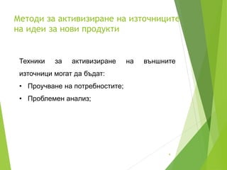 Методи за активизиране на източниците
на идеи за нови продукти
4
Техники за активизиране на външните
източници могат да бъдат:
• Проучване на потребностите;
• Проблемен анализ;
 