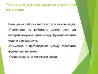 Техники за активизиране на вътрешните
източници
5
Ротация на работни места и групи за нови идеи:
-Промяната на работното място цели да
насърчи комуникациите между функционалните
отдели във фирмите.
-Възможно е противоречие между отделните
функционални звена.
-Организиране на творчески сесии.
 
