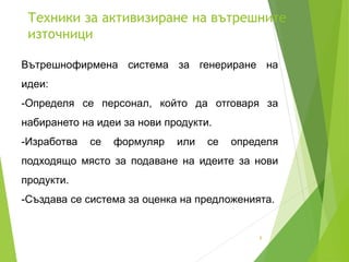 Техники за активизиране на вътрешните
източници
6
Вътрешнофирмена система за генериране на
идеи:
-Определя се персонал, който да отговаря за
набирането на идеи за нови продукти.
-Изработва се формуляр или се определя
подходящо място за подаване на идеите за нови
продукти.
-Създава се система за оценка на предложенията.
 