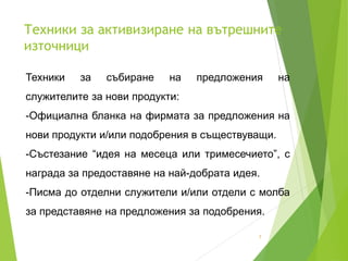 Техники за активизиране на вътрешните
източници
7
Техники за събиране на предложения на
служителите за нови продукти:
-Официална бланка на фирмата за предложения на
нови продукти и/или подобрения в съществуващи.
-Състезание “идея на месеца или тримесечието”, с
награда за предоставяне на най-добрата идея.
-Писма до отделни служители и/или отдели с молба
за представяне на предложения за подобрения.
 
