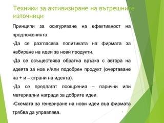 Техники за активизиране на вътрешните
източници
8
Принципи за осигуряване на ефективност на
предложенията:
-Да се разгласява политиката на фирмата за
набиране на идеи за нови продукти.
-Да се осъществява обратна връзка с автора на
идеята за нов и/или подобрен продукт (очертаване
на + и – страни на идеята).
-Да се предлагат поощрения – парични или
материални награди за добрите идеи.
-Схемата за генериране на нови идеи във фирмата
трябва да управлява.
 