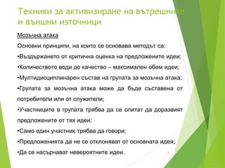 Техники за активизиране на вътрешните
и външни източници
9
Мозъчна атака
Основни принципи, на които се основава методът са:
•Въздържането от критична оценка на предложените идеи;
•Количеството води до качество – максимален обем идеи;
•Мултидисциплинарен състав на групата за мозъчна атака;
•Групата за мозъчна атака може да бъде съставена от
потребители или от служители;
•Участниците в групата трябва да се опитат да доразвият
предложените от тях идеи;
•Само един участник трябва да говори;
•Предложенията да не се отклоняват от основната идея;
•Да се насърчават невероятните идеи.
 