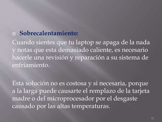  Sobrecalentamiento:
Cuando sientes que tu laptop se apaga de la nada
y notas que esta demasiado caliente, es necesario
hacerle una revisión y reparación a su sistema de
enfriamiento.
Esta solución no es costosa y si necesaria, porque
a la larga puede causarte el remplazo de la tarjeta
madre o del microprocesador por el desgaste
causado por las altas temperaturas.
12
 