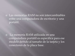  Las memorias RAM no son intercambiables
entre una computadora de escritorio y una
portátil.
 La memoria RAM utilizada en una
computadora portátil es específica para ese
modelo debido al tamaño de la tarjeta y los
conectores de la placa base.
14
 