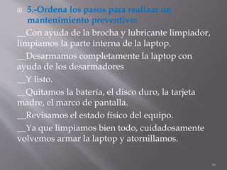  5.-Ordena los pasos para realizar un
mantenimiento preventivo:
__Con ayuda de la brocha y lubricante limpiador,
limpiamos la parte interna de la laptop.
__Desarmamos completamente la laptop con
ayuda de los desarmadores
__Y listo.
__Quitamos la batería, el disco duro, la tarjeta
madre, el marco de pantalla.
__Revisamos el estado físico del equipo.
__Ya que limpiamos bien todo, cuidadosamente
volvemos armar la laptop y atornillamos.
26
 