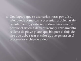  Una laptop que se usa varias horas por día al
año, puede comenzar a presentar problemas de
calentamiento, y esto se produce básicamente
porque el sistema de ventilación y enfriamiento
se llena de polvo y lana que bloquea el flujo de
aire que debe sacar el calor que se genera en el
procesador y chip de video.
3
 