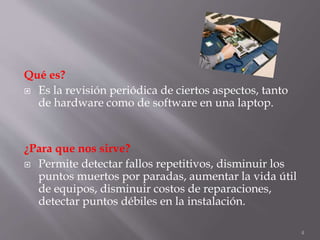 Qué es?
 Es la revisión periódica de ciertos aspectos, tanto
de hardware como de software en una laptop.
¿Para que nos sirve?
 Permite detectar fallos repetitivos, disminuir los
puntos muertos por paradas, aumentar la vida útil
de equipos, disminuir costos de reparaciones,
detectar puntos débiles en la instalación.
4
 