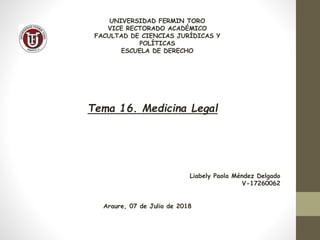 UNIVERSIDAD FERMIN TORO
VICE RECTORADO ACADÉMICO
FACULTAD DE CIENCIAS JURÍDICAS Y
POLÍTICAS
ESCUELA DE DERECHO
Tema 16. Medicina Legal
Liabely Paola Méndez Delgado
V-17260062
Araure, 07 de Julio de 2018
 