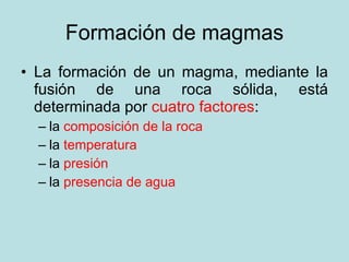 Formación de magmas La formación de un magma, mediante la fusión de una roca sólida, está determinada por  cuatro factores : la  composición de la roca la  temperatura la  presión la  presencia de agua 