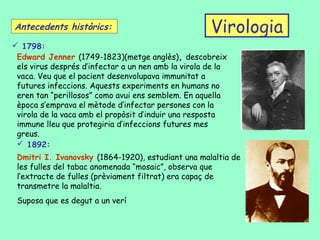 Antecedents històrics:                               Virologia
 1798:
 Edward Jenner (1749-1823)(metge anglès), descobreix
 els virus després d’infectar a un nen amb la virola de la
 vaca. Veu que el pacient desenvolupava immunitat a
 futures infeccions. Aquests experiments en humans no
 eren tan “perillosos” como avui ens semblem. En aquella
 època s’emprava el mètode d’infectar persones con la
 virola de la vaca amb el propòsit d’induir una resposta
 immune lleu que protegiria d’infeccions futures mes
 greus.
  1892:
 Dmitri I. Ivanovsky (1864-1920), estudiant una malaltia de
 les fulles del tabac anomenada “mosaic”, observa que
 l’extracte de fulles (prèviament filtrat) era capaç de
 transmetre la malaltia.
 Suposa que es degut a un verí
 
