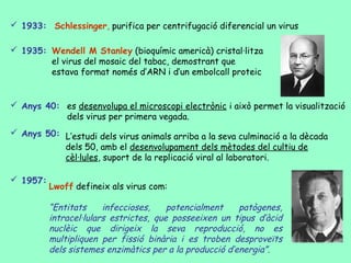  1933: Schlessinger, purifica per centrifugació diferencial un virus

 1935: Wendell M Stanley (bioquímic americà) cristal·litza
        el virus del mosaic del tabac, demostrant que
        estava format només d’ARN i d’un embolcall proteic


 Anys 40: es desenvolupa el microscopi electrònic i això permet la visualització
           dels virus per primera vegada.
 Anys 50: L’estudi dels virus animals arriba a la seva culminació a la dècada
           dels 50, amb el desenvolupament dels mètodes del cultiu de
           cèl·lules, suport de la replicació viral al laboratori.

 1957:
          Lwoff defineix als virus com:

          “Entitats     infeccioses,    potencialment    patògenes,
          intracel·lulars estrictes, que posseeixen un tipus d’àcid
          nuclèic que dirigeix la seva reproducció, no es
          multipliquen per fissió binària i es troben desproveïts
          dels sistemes enzimàtics per a la producció d’energia”.
 