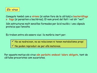 Els virus

 Coneguts també com a virions (si estan fora de la cèl·lula) o bacteriòfags
 o fags (si parasiten a bactèries). El nom prové del llatí i vol dir “verí”
 Són estructures molt senzilles formades per àcid nuclèic i una càpsula
 proteica que l’envolta


 Es troben entre els essers vius i la matèria inert per:

       No es nodreixen, no es relacionen ni tenen metabolisme propi
       No poden reproduir-se per ells mateixos.

Per aquests motius els virus són paràsits endocel·lulars obligats, tant de
cèl·lules procariotes com eucariotes.
 