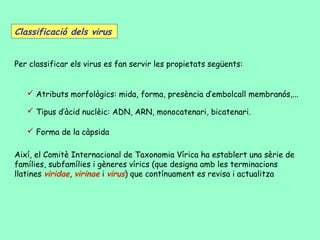 Classificació dels virus


Per classificar els virus es fan servir les propietats següents:


    Atributs morfològics: mida, forma, presència d’embolcall membranós,...

    Tipus d’àcid nuclèic: ADN, ARN, monocatenari, bicatenari.

    Forma de la càpsida

Així, el Comitè Internacional de Taxonomia Vírica ha establert una sèrie de
famílies, subfamílies i gèneres vírics (que designa amb les terminacions
llatines viridae, virinae i virus) que contínuament es revisa i actualitza
 