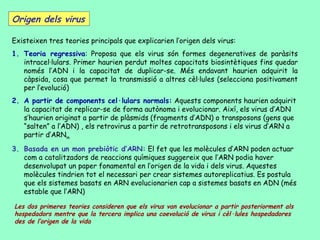 Origen dels virus

Existeixen tres teories principals que explicarien l’origen dels virus:
1. Teoria regressiva: Proposa que els virus són formes degeneratives de paràsits
   intracel·lulars. Primer haurien perdut moltes capacitats biosintètiques fins quedar
   només l’ADN i la capacitat de duplicar-se. Més endavant haurien adquirit la
   càpsida, cosa que permet la transmissió a altres cèl·lules (selecciona positivament
   per l’evolució)
2. A partir de components cel·lulars normals: Aquests components haurien adquirit
   la capacitat de replicar-se de forma autònoma i evolucionar. Així, els virus d’ADN
   s’haurien originat a partir de plàsmids (fragments d’ADN) o transposons (gens que
   “salten” a l’ADN) , els retrovirus a partir de retrotransposons i els virus d’ARN a
   partir d’ARNm
3. Basada en un mon prebiòtic d’ARN: El fet que les molècules d’ARN poden actuar
   com a catalitzadors de reaccions químiques suggereix que l’ARN podia haver
   desenvolupat un paper fonamental en l’origen de la vida i dels virus. Aquestes
   molècules tindrien tot el necessari per crear sistemes autoreplicatius. Es postula
   que els sistemes basats en ARN evolucionarien cap a sistemes basats en ADN (més
   estable que l’ARN)

Les dos primeres teories consideren que els virus van evolucionar a partir posteriorment als
hospedadors mentre que la tercera implica una coevolució de virus i cèl·lules hospedadores
des de l’origen de la vida
 