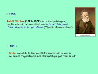  1858:

Rudolf Virchow (1821-1902), estudiant patologies,
amplia la teoria cel·lular dient que tota cèl·lula prové
d’una altra anterior per divisió (“Omnis cellula e cellula”)




 1861:

  Bruke, completa la teoria cel·lular en considerar que la
  cèl·lula és l’organització més elemental que pot tenir la vida
 