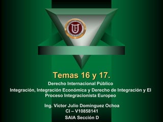 Temas 16 y 17.
Derecho Internacional Público
Integración, Integración Económica y Derecho de Integración y El
Proceso Integracionista Europeo
Ing. Víctor Julio Domínguez Ochoa
CI – V10858141
SAIA Sección D
 