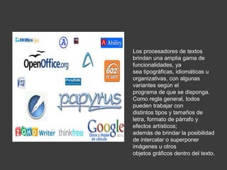 Los procesadores de textos
brindan una amplia gama de
funcionalidades, ya
sea tipográficas, idiomáticas u
organizativas, con algunas
variantes según el
programa de que se disponga.
Como regla general, todos
pueden trabajar con
distintos tipos y tamaños de
letra, formato de párrafo y
efectos artísticos;
además de brindar la posibilidad
de intercalar o superponer
imágenes u otros
objetos gráficos dentro del texto.
 