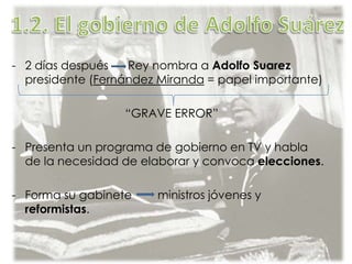 - 2 días después Rey nombra a Adolfo Suarez
presidente (Fernández Miranda = papel importante)
“GRAVE ERROR”
- Presenta un programa de gobierno en TV y habla
de la necesidad de elaborar y convoca elecciones.
- Forma su gabinete ministros jóvenes y
reformistas.
 