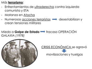 Más terrorismo:
- Enfrentamientos de ultraderecha contra izquierda
comunista y ETA
- Matanza en Atocha
- Numerosas acciones terroristas desestabilizan y
crean tensiones militares
Miedo a Golpe de Estado fracaso OPERACIÓN
GALAXIA (1978)
CRISIS ECONÓMICA se agravó
movilizaciones y huelgas
 