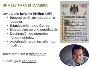 UNA LEY PARA EL CAMBIO.
Ley para la Reforma Política (LRP)
• Recuperación de la soberanía
popular
• Establecimiento de Cortes
• Elaboración de una constitución
• Declaración de derechos
fundamentales.
• Autorización para las reformas
políticas
Texto sometido a referéndum.
Suarez gran vencedor.
 