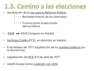 • Aprobación de la Ley para la Reforma Política.
• PSOE XXVII Congreso en Madrid.
• Santiago Carrillo (PCE), es detenido en Madrid.
• 8 de febrero de 1977: legalización de los partidos políticos por
el decreto-ley.
• Legalización del PCE el 9 de abril de 1977.
• Adolfo Suarez forma coalición con UCD.
Restablecimiento de las Libertades.
Convocatoria d elecciones
democráticas
 