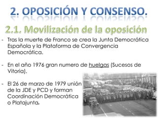 - Tras la muerte de Franco se crea la Junta Democrática
Española y la Plataforma de Convergencia
Democrática.
- En el año 1976 gran numero de huelgas (Sucesos de
Vitoria).
- El 26 de marzo de 1979 unión
de la JDE y PCD y forman
Coordinación Democrática
o Platajunta.
 