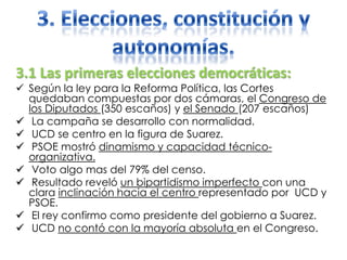 3.1 Las primeras elecciones democráticas:
 Según la ley para la Reforma Política, las Cortes
quedaban compuestas por dos cámaras, el Congreso de
los Diputados (350 escaños) y el Senado (207 escaños)
 La campaña se desarrollo con normalidad.
 UCD se centro en la figura de Suarez.
 PSOE mostró dinamismo y capacidad técnico-
organizativa.
 Voto algo mas del 79% del censo.
 Resultado reveló un bipartidismo imperfecto con una
clara inclinación hacia el centro representado por UCD y
PSOE.
 El rey confirmo como presidente del gobierno a Suarez.
 UCD no contó con la mayoría absoluta en el Congreso.
 