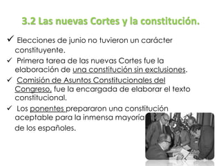 3.2 Las nuevas Cortes y la constitución.
 Elecciones de junio no tuvieron un carácter
constituyente.
 Primera tarea de las nuevas Cortes fue la
elaboración de una constitución sin exclusiones.
 Comisión de Asuntos Constitucionales del
Congreso, fue la encargada de elaborar el texto
constitucional.
 Los ponentes prepararon una constitución
aceptable para la inmensa mayoría
de los españoles.
 