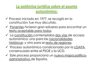 La polémica jurídica sobre el asunto
autonómico:
 Proceso iniciado en 1977, se recogió en la
constitución; fue muy discutido.
 Ponentes hicieron gran esfuerzo para encontrar un
texto aceptable para todos.
 La constitución contemplaba dos vías de acceso
autonómico: uno para las nacionalidades
históricas; y otro para el resto de regiones.
 Proceso autonómico condicionado por la LOAPA,
consensuada entre el PSOE y la UCD.
 Este proceso proporciono un nuevo mapa político-
administrativo de España.
 
