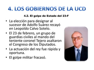 • La elección para designar al
sucesor de Adolfo Suárez recayó
en Leopoldo Calvo Sotelo.
• El 23 de febrero, un grupo de
guardias civiles al mando del
teniente coronel Tejero asaltaron
el Congreso de los Diputados.
• La actuación del rey fue rápida y
oportuna.
• El golpe militar fracasó.
4.2. El golpe de Estado del 23-F
 