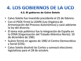 • Calvo Sotelo fue investido presidente el 25 de febrero.
• Con el PSOE firmó la LOAPA (Ley Orgánica de
Armonización del Proceso Autonómico) y sacó adelante
la ley del divorcio.
• El tema más polémico fue la integración de España en
la OTAN (Organización del Tratado Atlántico Norte): 10
de diciembre de 1981.
• Suárez formó en agosto de 1982 el Centro Democrático
y Social (CDS).
• Calvo Sotelo disolvió las Cortes y convocó elecciones
legislativas para el 28 de octubre.
4.3. El gobierno de Calvo Sotelo
 