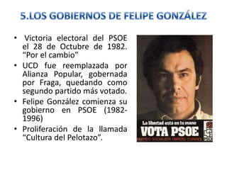 • Victoria electoral del PSOE
el 28 de Octubre de 1982.
“Por el cambio”
• UCD fue reemplazada por
Alianza Popular, gobernada
por Fraga, quedando como
segundo partido más votado.
• Felipe González comienza su
gobierno en PSOE (1982-
1996)
• Proliferación de la llamada
“Cultura del Pelotazo”.
 