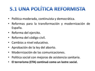 • Política moderada, continuista y democrática.
• Reformas para la transformación y modernización de
España.
• Reforma del ejercito.
• Reforma del código civil.
• Cambios a nivel educativo.
• Aprobación de la ley del aborto.
• Modernización de las comunicaciones.
• Política social con mejoras de asistencia sanitaria.
• El terrorismo (ETA) continuó como un lastre social.
 