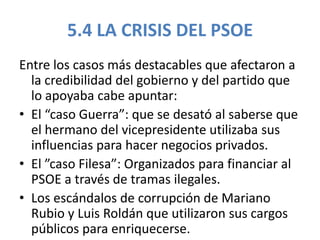 5.4 LA CRISIS DEL PSOE
Entre los casos más destacables que afectaron a
la credibilidad del gobierno y del partido que
lo apoyaba cabe apuntar:
• El “caso Guerra”: que se desató al saberse que
el hermano del vicepresidente utilizaba sus
influencias para hacer negocios privados.
• El ”caso Filesa”: Organizados para financiar al
PSOE a través de tramas ilegales.
• Los escándalos de corrupción de Mariano
Rubio y Luis Roldán que utilizaron sus cargos
públicos para enriquecerse.
 
