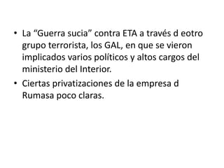 • La “Guerra sucia” contra ETA a través d eotro
grupo terrorista, los GAL, en que se vieron
implicados varios políticos y altos cargos del
ministerio del Interior.
• Ciertas privatizaciones de la empresa d
Rumasa poco claras.
 