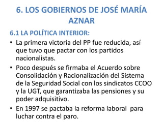 6. LOS GOBIERNOS DE JOSÉ MARÍA
AZNAR
6.1 LA POLÍTICA INTERIOR:
• La primera victoria del PP fue reducida, así
que tuvo que pactar con los partidos
nacionalistas.
• Poco después se firmaba el Acuerdo sobre
Consolidación y Racionalización del Sistema
de la Seguridad Social con los sindicatos CCOO
y la UGT, que garantizaba las pensiones y su
poder adquisitivo.
• En 1997 se pactaba la reforma laboral para
luchar contra el paro.
 