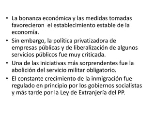 • La bonanza económica y las medidas tomadas
favorecieron el establecimiento estable de la
economía.
• Sin embargo, la política privatizadora de
empresas públicas y de liberalización de algunos
servicios públicos fue muy criticada.
• Una de las iniciativas más sorprendentes fue la
abolición del servicio militar obligatorio.
• El constante crecimiento de la inmigración fue
regulado en principio por los gobiernos socialistas
y más tarde por la Ley de Extranjería del PP.
 