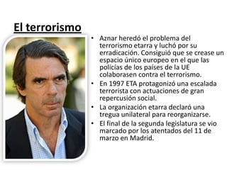 El terrorismo
• Aznar heredó el problema del
terrorismo etarra y luchó por su
erradicación. Consiguió que se crease un
espacio único europeo en el que las
policías de los países de la UE
colaborasen contra el terrorismo.
• En 1997 ETA protagonizó una escalada
terrorista con actuaciones de gran
repercusión social.
• La organización etarra declaró una
tregua unilateral para reorganizarse.
• El final de la segunda legislatura se vio
marcado por los atentados del 11 de
marzo en Madrid.
 