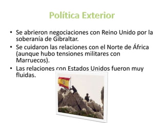 • Se abrieron negociaciones con Reino Unido por la
soberanía de Gibraltar.
• Se cuidaron las relaciones con el Norte de África
(aunque hubo tensiones militares con
Marruecos).
• Las relaciones con Estados Unidos fueron muy
fluidas.
 