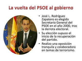 • José L. Rodríguez
Zapatero es elegido
Secretario General del
PSOE en el año 2000, tras
la derrota electoral.
• Su elección supuso el
inicio de la recuperación
del partido.
• Realizo una oposición
tranquila y colaboradora
en temas de terrorismo.
 