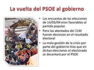 • Las encuestas de las elecciones
de 14/03/04 eran favorables al
partido popular.
• Pero los atentados del 11M
fueron decisivos en el resultado
electoral
• La mala gestión de la crisis por
parte del gobierno hizo que en
dichas elecciones el electorado
se decantará por el PSOE
 