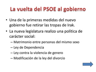 • Una de la primeras medidas del nuevo
gobierno fue retirar las tropas de Irak.
• La nueva legislatura realizo una política de
carácter social:
– Matrimonio entre personas del mismo sexo
– Ley de Dependencia
– Ley contra la violencia de genero
– Modificación de la ley del divorcio
 