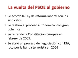 • Se acordó la Ley de reforma laboral con los
sindicatos.
• Se reabrió el proceso autonómico, con gran
polémica.
• Se refrendó la Constitución Europea en
febrero de 2005.
• Se abrió un proceso de negociación con ETA,
roto por la banda terrorista en 2006
 
