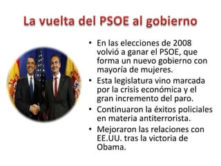 • En las elecciones de 2008
volvió a ganar el PSOE, que
forma un nuevo gobierno con
mayoría de mujeres.
• Esta legislatura vino marcada
por la crisis económica y el
gran incremento del paro.
• Continuaron la éxitos policiales
en materia antiterrorista.
• Mejoraron las relaciones con
EE.UU. tras la victoria de
Obama.
 