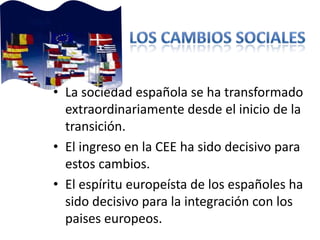 • La sociedad española se ha transformado
extraordinariamente desde el inicio de la
transición.
• El ingreso en la CEE ha sido decisivo para
estos cambios.
• El espíritu europeísta de los españoles ha
sido decisivo para la integración con los
paises europeos.
 
