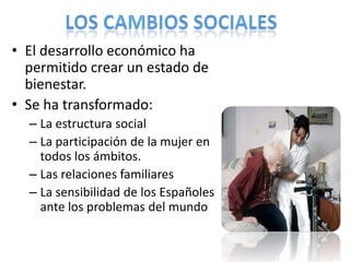 • El desarrollo económico ha
permitido crear un estado de
bienestar.
• Se ha transformado:
– La estructura social
– La participación de la mujer en
todos los ámbitos.
– Las relaciones familiares
– La sensibilidad de los Españoles
ante los problemas del mundo
 