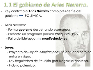 - Rey confirma a Arias Navarro como presidente del
gobierno POLÉMICA.
- Arias Navarro:
- Forma gobierno despertando esperanzas
- Presenta un programa político franquista (1977)
- Falta de liderazgo manifestaciones
- Leyes:
- Proyecto de Ley de Asociaciones: se aprueba pero no
entra en vigor.
- Ley Reguladora de Reunión (por Fraga): se aprueba.
- Indulto polémico.
 